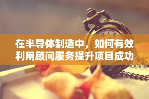 在半导体制造中，如何有效利用顾问服务提升项目成功率？