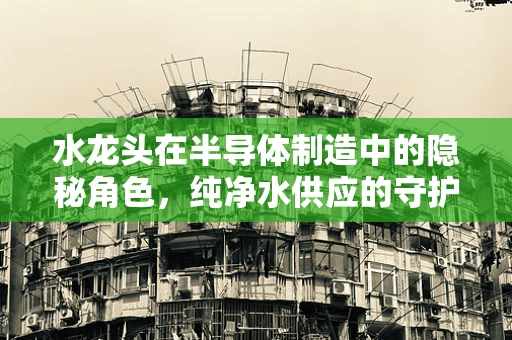 水龙头在半导体制造中的隐秘角色，纯净水供应的守护者？