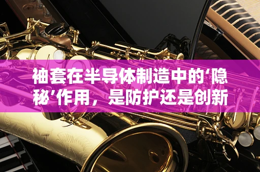 袖套在半导体制造中的‘隐秘’作用，是防护还是创新？