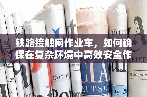 铁路接触网作业车，如何确保在复杂环境中高效安全作业？