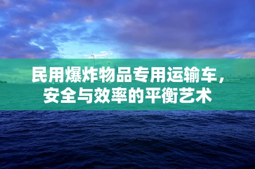 民用爆炸物品专用运输车，安全与效率的平衡艺术