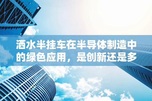 洒水半挂车在半导体制造中的绿色应用，是创新还是多余？