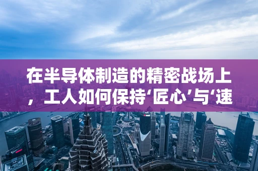 在半导体制造的精密战场上，工人如何保持‘匠心’与‘速度’的平衡？