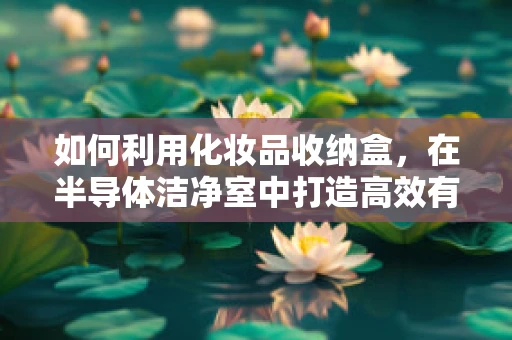 如何利用化妆品收纳盒，在半导体洁净室中打造高效有序的微环境？