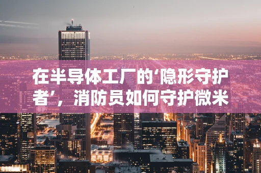 在半导体工厂的‘隐形守护者’，消防员如何守护微米级世界的安全？
