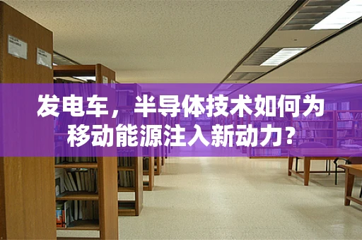 发电车，半导体技术如何为移动能源注入新动力？