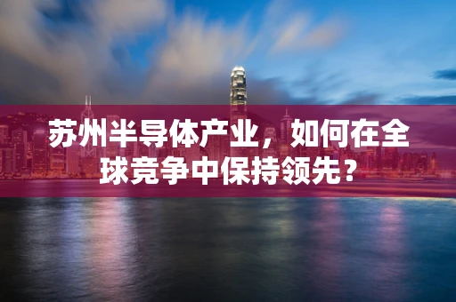 苏州半导体产业，如何在全球竞争中保持领先？