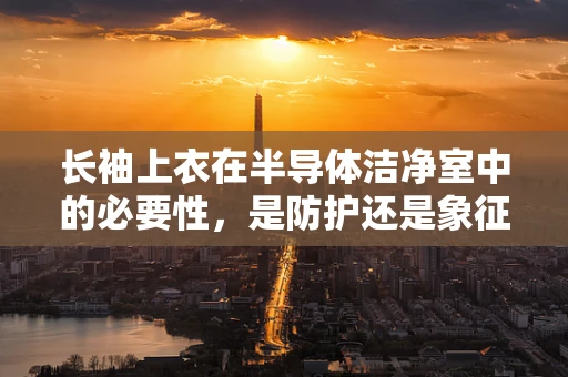 长袖上衣在半导体洁净室中的必要性，是防护还是象征？