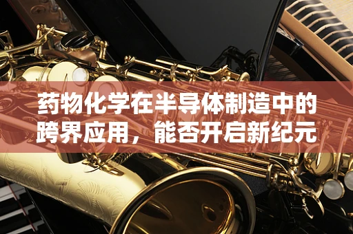 药物化学在半导体制造中的跨界应用，能否开启新纪元？