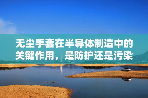 无尘手套在半导体制造中的关键作用，是防护还是污染的双重角色？