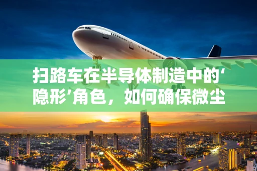 扫路车在半导体制造中的‘隐形’角色，如何确保微尘不侵？