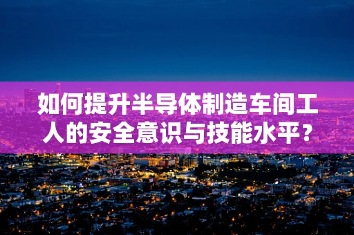 如何提升半导体制造车间工人的安全意识与技能水平？