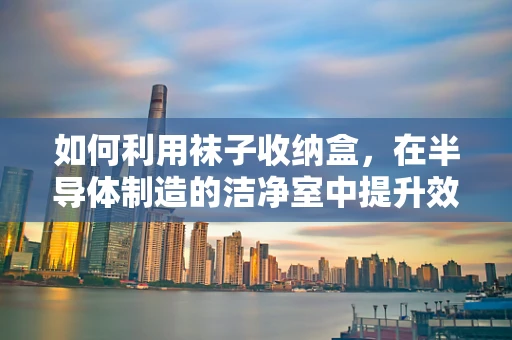 如何利用袜子收纳盒，在半导体制造的洁净室中提升效率与卫生？