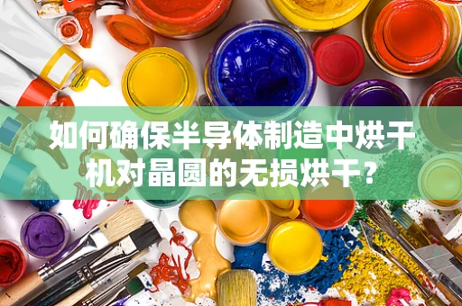 如何确保半导体制造中烘干机对晶圆的无损烘干？