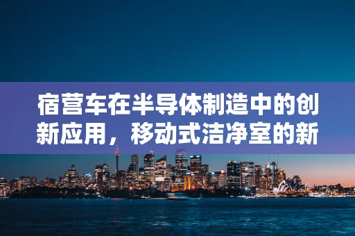 宿营车在半导体制造中的创新应用，移动式洁净室的新兴趋势？