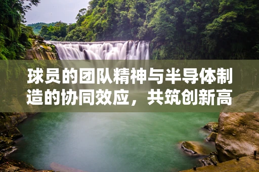 球员的团队精神与半导体制造的协同效应，共筑创新高塔