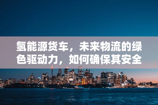 氢能源货车，未来物流的绿色驱动力，如何确保其安全高效运行？