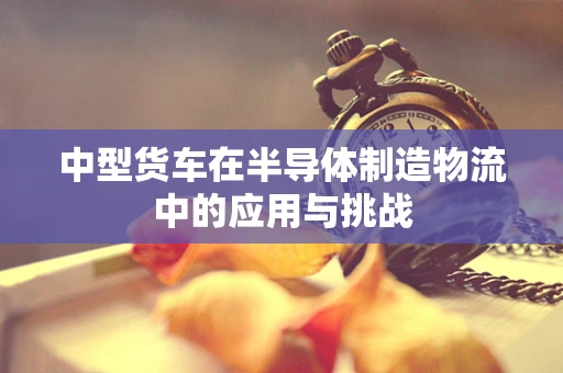 中型货车在半导体制造物流中的应用与挑战