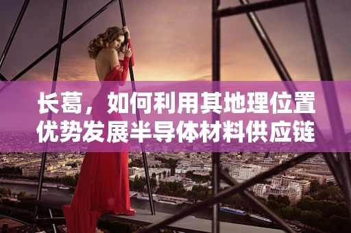 长葛，如何利用其地理位置优势发展半导体材料供应链？