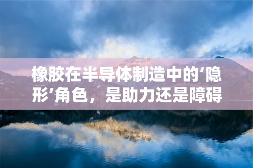 橡胶在半导体制造中的‘隐形’角色，是助力还是障碍？