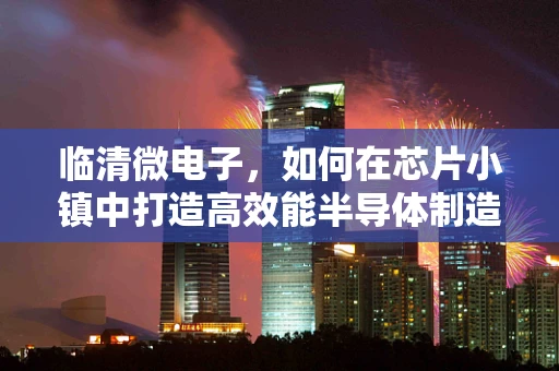 临清微电子，如何在芯片小镇中打造高效能半导体制造生态？