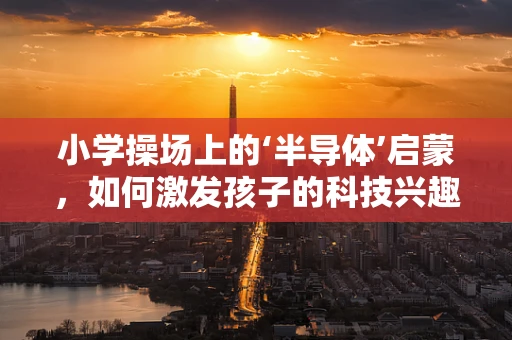 小学操场上的‘半导体’启蒙，如何激发孩子的科技兴趣？