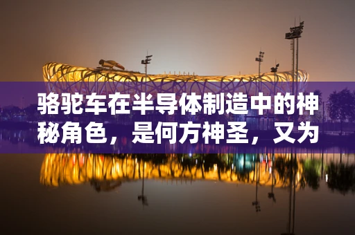 骆驼车在半导体制造中的神秘角色，是何方神圣，又为何被青睐？