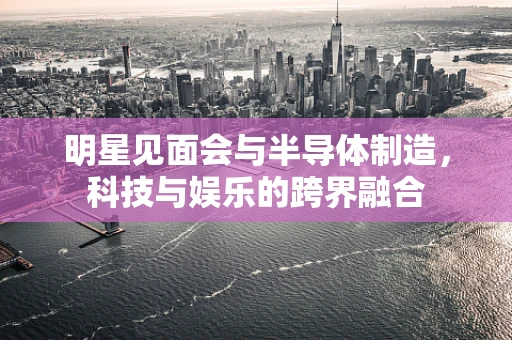 明星见面会与半导体制造，科技与娱乐的跨界融合
