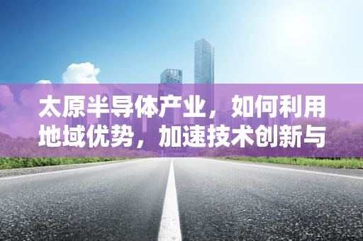 太原半导体产业，如何利用地域优势，加速技术创新与产业升级？