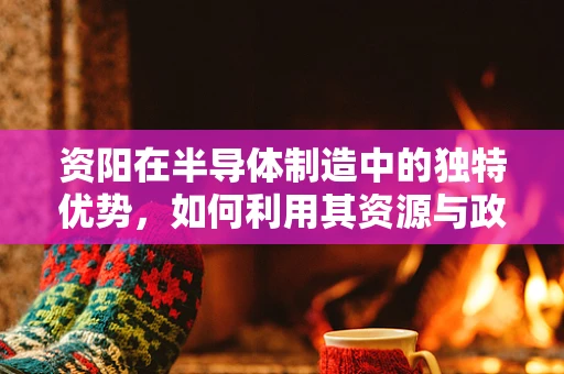 资阳在半导体制造中的独特优势，如何利用其资源与政策促进产业发展？