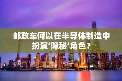 邮政车何以在半导体制造中扮演‘隐秘’角色？
