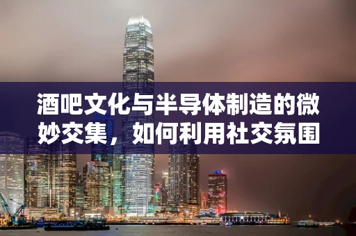 酒吧文化与半导体制造的微妙交集，如何利用社交氛围激发创新灵感？