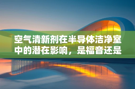 空气清新剂在半导体洁净室中的潜在影响，是福音还是隐忧？