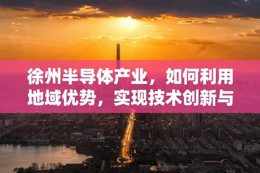 徐州半导体产业，如何利用地域优势，实现技术创新与产业升级？