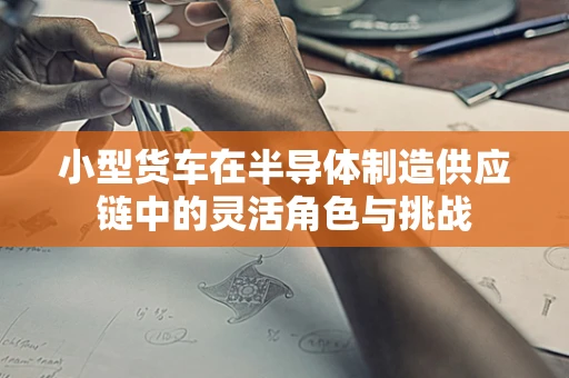 小型货车在半导体制造供应链中的灵活角色与挑战