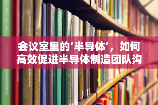 会议室里的‘半导体’，如何高效促进半导体制造团队沟通？