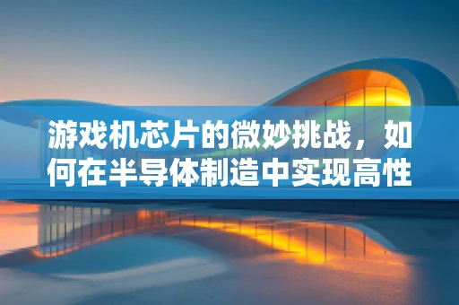 游戏机芯片的微妙挑战，如何在半导体制造中实现高性能与低功耗的完美平衡？