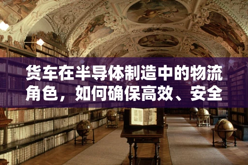 货车在半导体制造中的物流角色，如何确保高效、安全的运输？