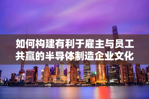 如何构建有利于雇主与员工共赢的半导体制造企业文化？