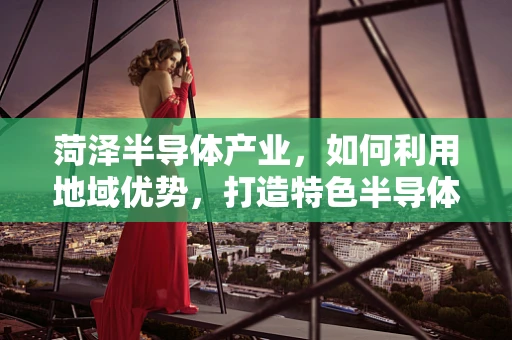 菏泽半导体产业，如何利用地域优势，打造特色半导体制造基地？