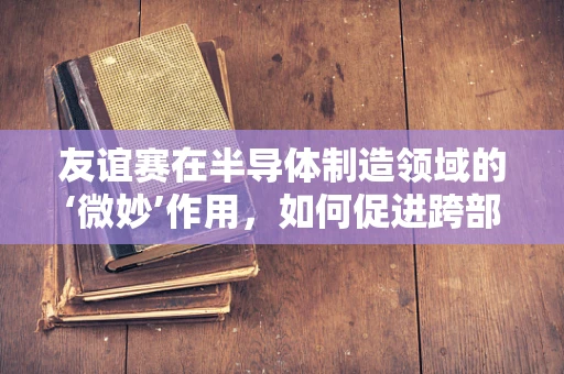 友谊赛在半导体制造领域的‘微妙’作用，如何促进跨部门合作与技术创新？