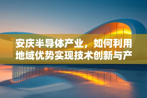 安庆半导体产业，如何利用地域优势实现技术创新与产业升级？