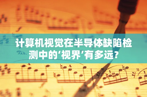 计算机视觉在半导体缺陷检测中的‘视界’有多远？