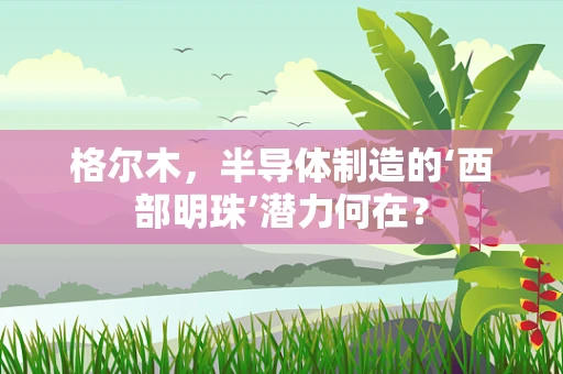 格尔木，半导体制造的‘西部明珠’潜力何在？