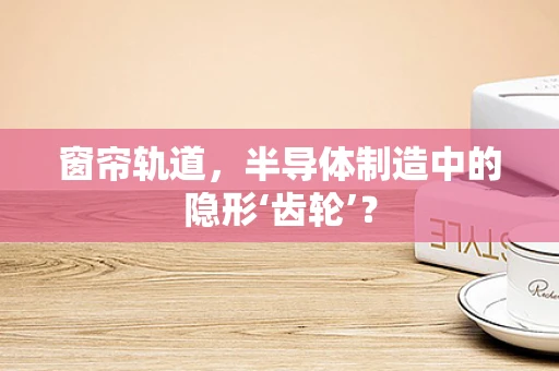 窗帘轨道，半导体制造中的隐形‘齿轮’？