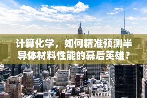 计算化学，如何精准预测半导体材料性能的幕后英雄？