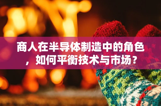 商人在半导体制造中的角色，如何平衡技术与市场？