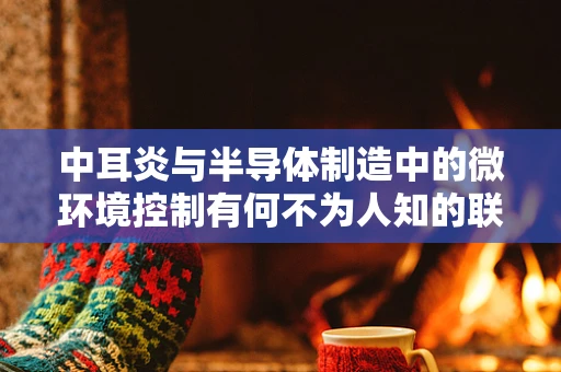 中耳炎与半导体制造中的微环境控制有何不为人知的联系？