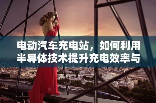 电动汽车充电站，如何利用半导体技术提升充电效率与安全性？