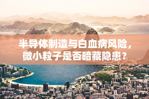 半导体制造与白血病风险，微小粒子是否暗藏隐患？
